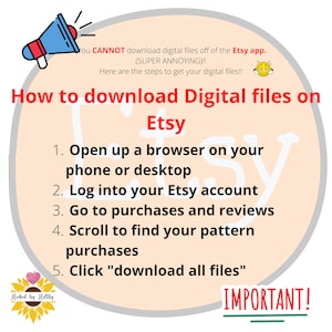 May include: A pink and white illustration of a megaphone with a speech bubble that says "You CANNOT download digital files off of the Etsy app. (SUPER ANNOYING)!! Here are the steps to get your digital files!!"  The text "How to download Digital files on Etsy" is in a large font.  A list of five steps is provided: 1. Open up a browser on your phone or desktop. 2. Log into your Etsy account. 3. Go to purchases and reviews. 4. Scroll to find your pattern purchases. 5. Click "download all files". The text "IMPORTANT!" is underlined.