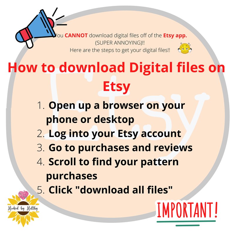 May include: A pink and white illustration of a megaphone with a speech bubble that says "You CANNOT download digital files off of the Etsy app. (SUPER ANNOYING)!! Here are the steps to get your digital files!!"  The text "How to download Digital files on Etsy" is in a large font.  A list of five steps is provided: 1. Open up a browser on your phone or desktop. 2. Log into your Etsy account. 3. Go to purchases and reviews. 4. Scroll to find your pattern purchases. 5. Click "download all files". The text "IMPORTANT!" is underlined.