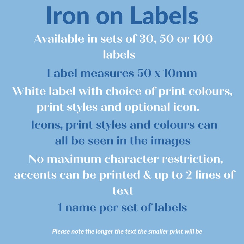 May include: Iron-on labels available in sets of 30, 50, or 100. White labels with a choice of print colors, styles, and optional icons. Each label measures 50 x 10 mm.  No maximum character restriction, accents can be printed, and up to 2 lines of text can be included.  One name per set of labels.  Please note the longer the text, the smaller the print will be.