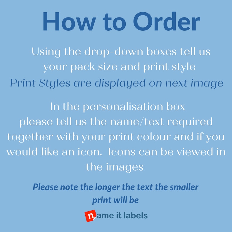 May include: Blue background with white text explaining how to order personalized labels. The text says to use the drop-down boxes to select the pack size and print style. It also says to enter the name or text required, the print color, and if an icon is desired in the personalization box. The text also says that print styles are displayed on the next image and that icons can be viewed in the images. The text also says that the longer the text, the smaller the print will be. The text ends with the name of the shop, "name it labels".