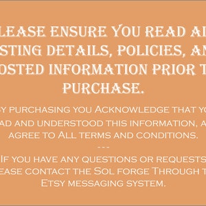 May include: Text on a peach background with the message: "PLEASE ENSURE YOU READ ALL LISTING DETAILS, POLICIES, AND POSTED INFORMATION PRIOR TO PURCHASE. BY PURCHASING YOU ACKNOWLEDGE THAT YOU READ AND UNDERSTOOD THIS INFORMATION, AND AGREE TO ALL TERMS AND CONDITIONS. IF YOU HAVE ANY QUESTIONS OR REQUESTS PLEASE CONTACT THE SOL FORGE THROUGH THE ETSY MESSAGING SYSTEM."