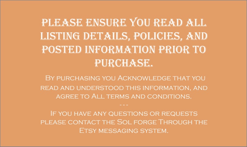 May include: Text on a peach background with the message: "PLEASE ENSURE YOU READ ALL LISTING DETAILS, POLICIES, AND POSTED INFORMATION PRIOR TO PURCHASE. BY PURCHASING YOU ACKNOWLEDGE THAT YOU READ AND UNDERSTOOD THIS INFORMATION, AND AGREE TO ALL TERMS AND CONDITIONS. IF YOU HAVE ANY QUESTIONS OR REQUESTS PLEASE CONTACT THE SOL FORGE THROUGH THE ETSY MESSAGING SYSTEM."