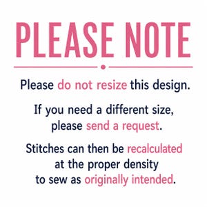 May include: A digital graphic with the text PLEASE NOTE in pink, followed by black text: Please do not resize this design. If you need a different size, please send a request. Stitches can then be recalculated at the proper density to sew as intended.