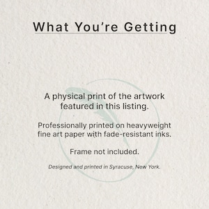 May include: A white informational card with dark gray text that reads: What You're Getting, A physical print of the artwork featured in this listing. Professionally printed on heavyweight fine art paper with fade-resistant inks. Frame not included. Designed and printed in Syracuse, New York.