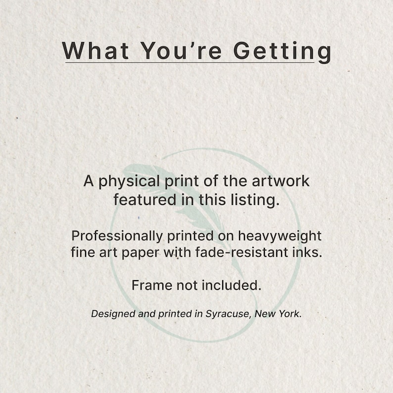 May include: A white informational card with dark gray text that reads: What You're Getting, A physical print of the artwork featured in this listing. Professionally printed on heavyweight fine art paper with fade-resistant inks. Frame not included. Designed and printed in Syracuse, New York.