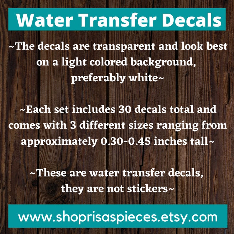 May include: Water transfer decals for crafts. The decals are transparent and look best on a light colored background, preferably white. Each set includes 30 decals in 3 different sizes ranging from 0.30-0.45 inches tall.  www.shoprisaspieces.etsy.com