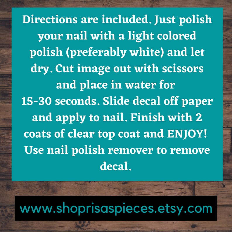 May include: Instructions for applying nail decals.  Directions include polishing your nails with a light colored polish, preferably white, and letting it dry. Cut the image out with scissors and place it in water for 15-30 seconds. Slide the decal off the paper and apply to the nail. Finish with two coats of clear top coat. Use nail polish remover to remove the decal.  www.shoprisaspieces.etsy.com