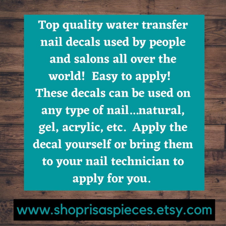 May include: Text on a teal background with a woodgrain background behind it. The text reads: "Top quality water transfer nail decals used by people and salons all over the world! Easy to apply! These decals can be used on any type of nail...natural, gel, acrylic, etc. Apply the decal yourself or bring them to your nail technician to apply for you." Below the text is a website address: "www.shoprisaspieces.etsy.com"