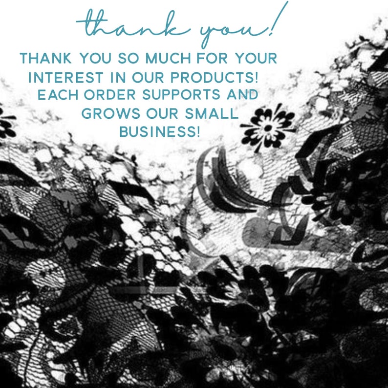 May include: Black and white image of lace with the text "thank you!"  "THANK YOU SO MUCH FOR YOUR INTEREST IN OUR PRODUCTS! EACH ORDER SUPPORTS AND GROWS OUR SMALL BUSINESS!"