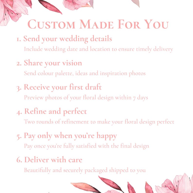 May include: A white informational graphic with pink floral accents at the top and bottom. The text reads: Custom Made For You, 1. Send your wedding details, 2. Share your vision, 3. Receive your first draft, 4. Refine and perfect, 5. Pay only when you're happy, 6. Deliver with care.