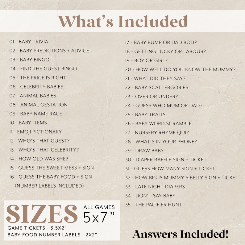 May include: A printable baby shower game set with a list of 35 games and activities. The games are all baby-themed and include titles like "Baby Bump or Dad Bod?" and "Guess How Many Sign + Ticket". The text "What's Included" is at the top of the list and "Answers Included!" is at the bottom. The text "Sizes" is in a box with the text "All Games 5x7" below it. The text "Game Tickets - 3.5x2" and "Baby Food Number Labels - 2x2" are below the box.