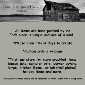 May include: A black and white image of a rustic barn with the text "Love Home Sweet Home Primitives" above it. The text below the barn reads "All items are hand painted by me Each piece is unique and one of a kind... *Please allow 10-14 days to create *Custom orders welcome **Visit my store for more crackled items: Mason jars, canister sets, burner covers, lamps, kitchen items, switch (wall plates), holiday items and more. *Hand painted items should not be immersed in water. Clean with a damp cloth."