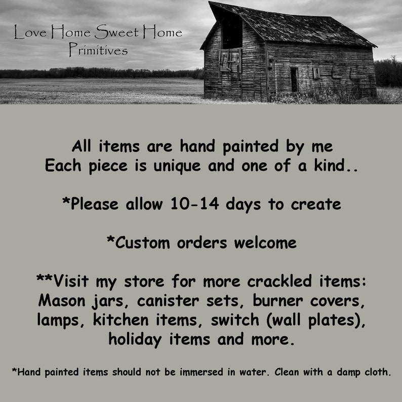 May include: A black and white image of a rustic barn with the text "Love Home Sweet Home Primitives" above it. The text below the barn reads "All items are hand painted by me Each piece is unique and one of a kind... *Please allow 10-14 days to create *Custom orders welcome **Visit my store for more crackled items: Mason jars, canister sets, burner covers, lamps, kitchen items, switch (wall plates), holiday items and more. *Hand painted items should not be immersed in water. Clean with a damp cloth."
