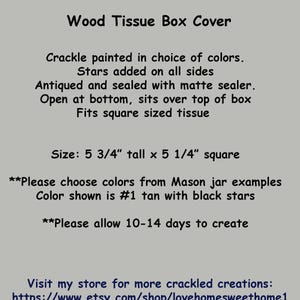 May include: A wooden tissue box cover painted in a crackle finish with stars on all sides. The cover is 5 3/4 inches tall and 5 1/4 inches square. The text on the image reads: "Wood Tissue Box Cover, Crackle painted in choice of colors. Stars added on all sides. Antiqued and sealed with matte sealer. Open at bottom, sits over top of box. Fits square sized tissue. Size: 5 3/4" tall x 5 1/4" square. **Please choose colors from Mason jar examples. Color shown is #1 tan with black stars. **Please allow 10-14 days to create. Visit my store for more crackled creations: https://www.etsy.com/shop/lovehomesweethome1"
