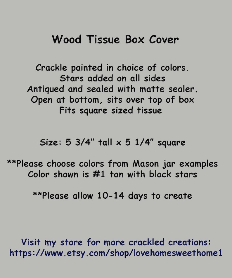 May include: A wooden tissue box cover painted in a crackle finish with stars on all sides. The cover is 5 3/4 inches tall and 5 1/4 inches square. The text on the image reads: "Wood Tissue Box Cover, Crackle painted in choice of colors. Stars added on all sides. Antiqued and sealed with matte sealer. Open at bottom, sits over top of box. Fits square sized tissue. Size: 5 3/4" tall x 5 1/4" square. **Please choose colors from Mason jar examples. Color shown is #1 tan with black stars. **Please allow 10-14 days to create. Visit my store for more crackled creations: https://www.etsy.com/shop/lovehomesweethome1"
