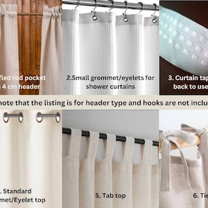 May include: Six different curtain header styles are shown. The first style is a ruffled rod pocket with a 4 cm header. The second style is small grommets or eyelets for shower curtains. The third style is curtain tape at the back to use hooks. The fourth style is a standard grommet or eyelet top. The fifth style is a tab top. The sixth style is a tie top. Please note that the listing is for header type and hooks are not included.