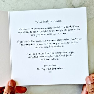May include: A white card with black text explaining how to add a personalised message to a card. The text reads: "To our lovely customers, We can print your own message inside the card, if you would like to send straight to the recipient's door or to save you handwriting a message. If you would like an inside message, please select 'Yes' from the dropdown menu and enter your message in the personalised box provided. It will be printed like this example message, using the same easy to read black font, and centralised. Best wishes The Papercut Emporium XXX"
