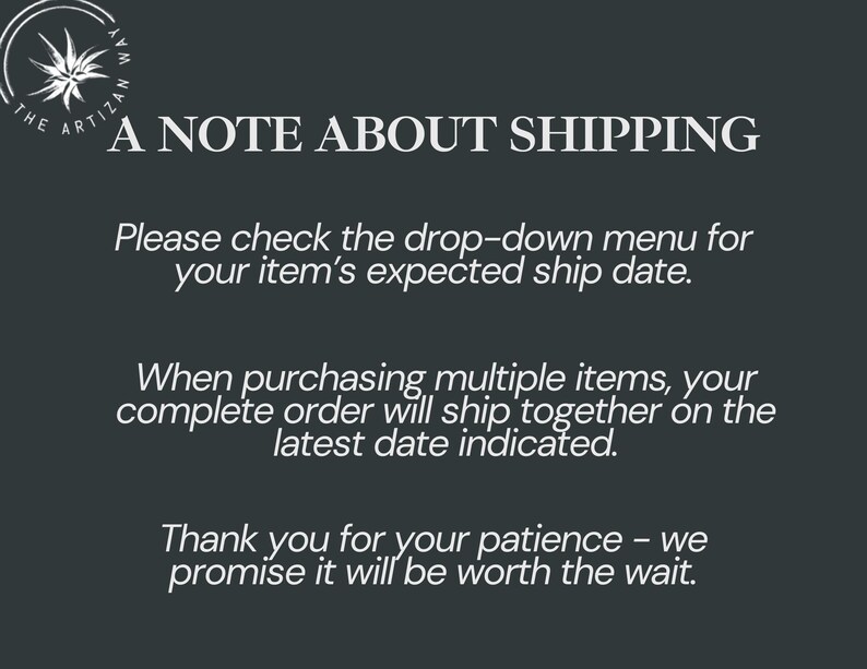 May include: A dark gray informational graphic featuring a circular logo with a stylized star and the text THE ARTIZAN WAY. The text reads: A NOTE ABOUT SHIPPING. Please check the drop-down menu for your item's expected ship date. When purchasing multiple items, your complete order will ship together on the latest date indicated. Thank you for your patience - we promise it will be worth the wait.