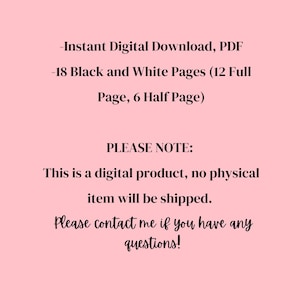 May include: A pink background with black text. The text reads: "-Instant Digital Download, PDF -18 Black and White Pages (12 Full Page, 6 Half Page) PLEASE NOTE: This is a digital product, no physical item will be shipped. Please contact me if you have any questions!"