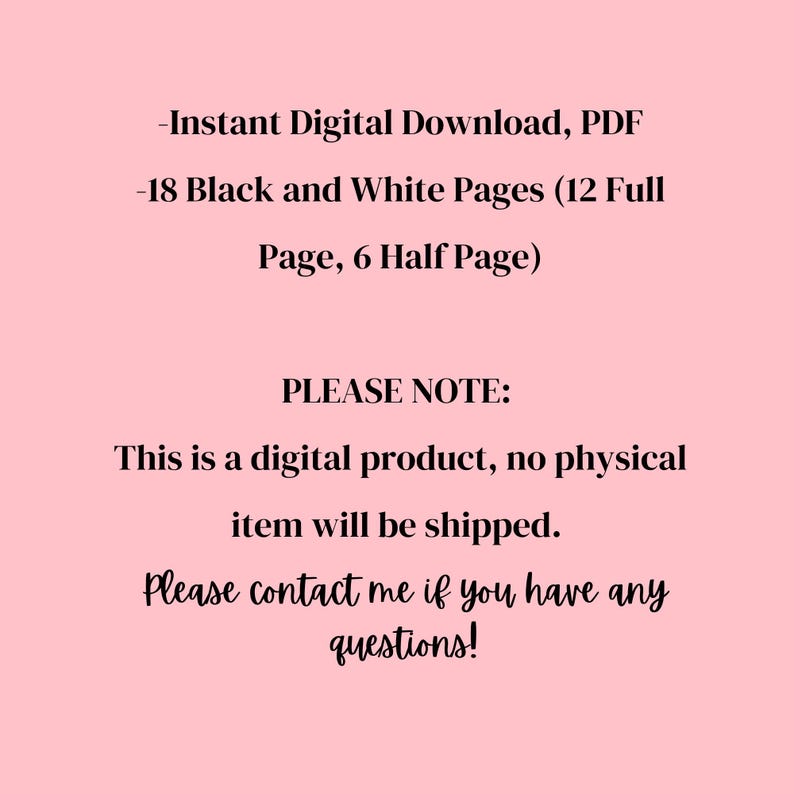 May include: A pink background with black text. The text reads: "-Instant Digital Download, PDF -18 Black and White Pages (12 Full Page, 6 Half Page) PLEASE NOTE: This is a digital product, no physical item will be shipped. Please contact me if you have any questions!"