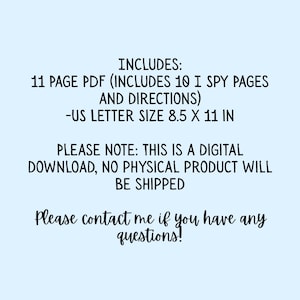 May include: A digital download document featuring black text on a light blue background. The text reads: INCLUDES: 11 PAGE PDF (INCLUDES 10 I SPY PAGES AND DIRECTIONS) -US LETTER SIZE 8.5 X 11 IN. PLEASE NOTE: THIS IS A DIGITAL DOWNLOAD, NO PHYSICAL PRODUCT WILL BE SHIPPED. Please contact me if you have any questions!