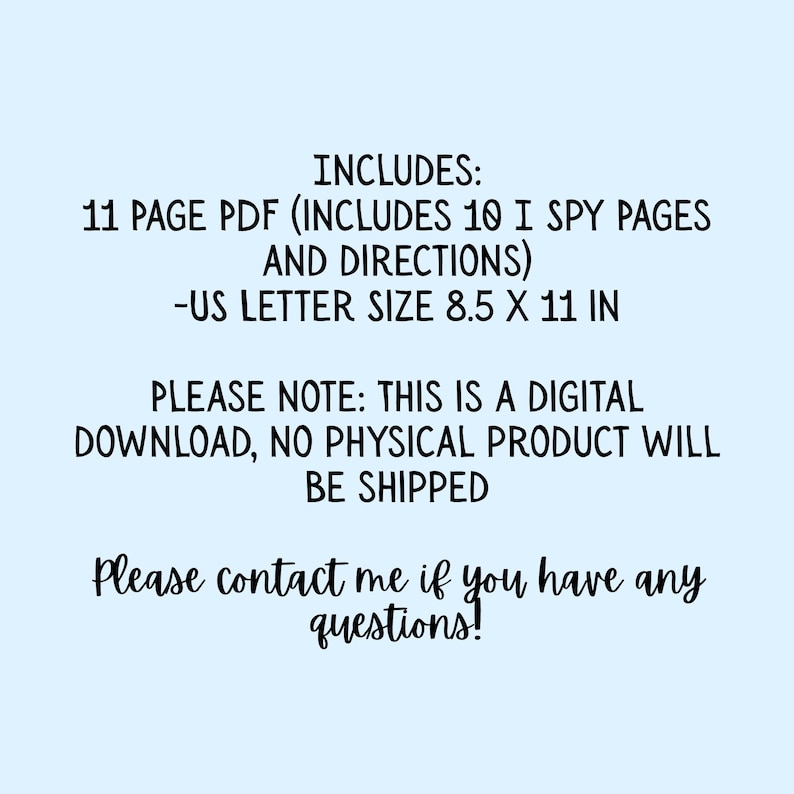 May include: A digital download document featuring black text on a light blue background. The text reads: INCLUDES: 11 PAGE PDF (INCLUDES 10 I SPY PAGES AND DIRECTIONS) -US LETTER SIZE 8.5 X 11 IN. PLEASE NOTE: THIS IS A DIGITAL DOWNLOAD, NO PHYSICAL PRODUCT WILL BE SHIPPED. Please contact me if you have any questions!
