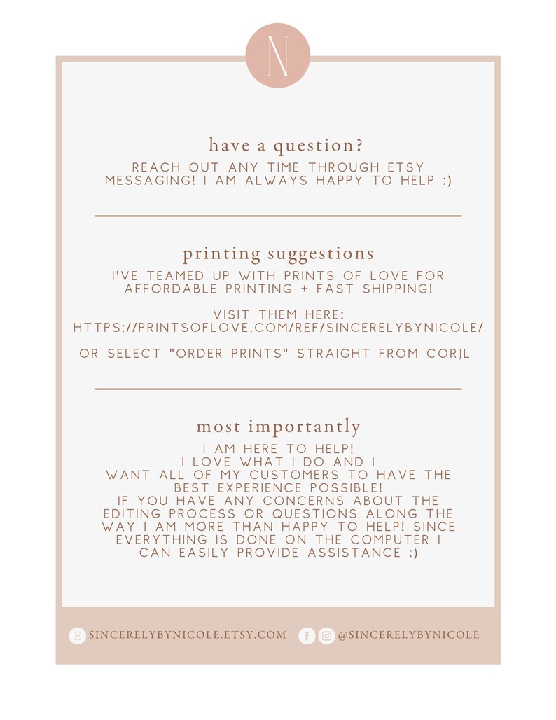 Pu&ograve; includere: Uno sfondo bianco con testo marrone che dice "have a question? Reach out any time through Etsy messaging! I am always happy to help :)" e "printing suggestions I've teamed up with Prints of Love for affordable printing + fast shipping! Visit them here: https://printsoflove.com/ref/sincerelybynicole/ or select "order prints" straight from Corjl most importantly I am here to help! I love what I do and I want all of my customers to have the best experience possible! If you have any concerns about the editing process or questions along the way I am more than happy to help! Since everything is done on the computer I can easily provide assistance :)" Il testo &egrave; seguito da un cerchio marrone con la lettera "N" in bianco. Sotto il testo c'&egrave; un cerchio marrone con il testo "sincerelybynicole.etsy.com" e un cerchio marrone con il testo "@sincerelybynicole".