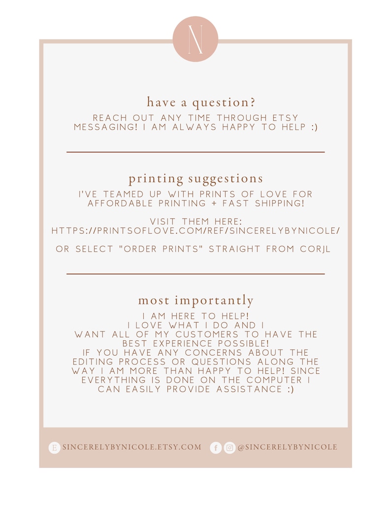 Op de afbeelding: Een witte achtergrond met bruine tekst die "have a question? Reach out any time through Etsy messaging! I am always happy to help :)" en "printing suggestions I've teamed up with Prints of Love for affordable printing + fast shipping! Visit them here: https://printsoflove.com/ref/sincerelybynicole/ or select "order prints" straight from Corjl most importantly I am here to help! I love what I do and I want all of my customers to have the best experience possible! If you have any concerns about the editing process or questions along the way I am more than happy to help! Since everything is done on the computer I can easily provide assistance :)" luidt. De tekst wordt gevolgd door een bruine cirkel met de letter "N" in wit. Onder de tekst bevindt zich een bruine cirkel met de tekst "sincerelybynicole.etsy.com" en een bruine cirkel met de tekst "@sincerelybynicole".