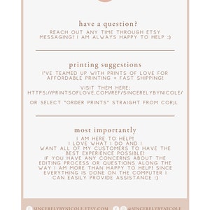 May include: A white background with brown text that reads "have a question? Reach out any time through Etsy messaging! I am always happy to help :)" and "printing suggestions I've teamed up with Prints of Love for affordable printing + fast shipping! Visit them here: https://printsoflove.com/ref/sincerelybynicole/ or select "order prints" straight from Corjl most importantly I am here to help! I love what I do and I want all of my customers to have the best experience possible! If you have any concerns about the editing process or questions along the way I am more than happy to help! Since everything is done on the computer I can easily provide assistance :)"  The text is followed by a brown circle with the letter "N" in white. Below the text is a brown circle with the text "sincerelybynicole.etsy.com" and a brown circle with the text "@sincerelybynicole".