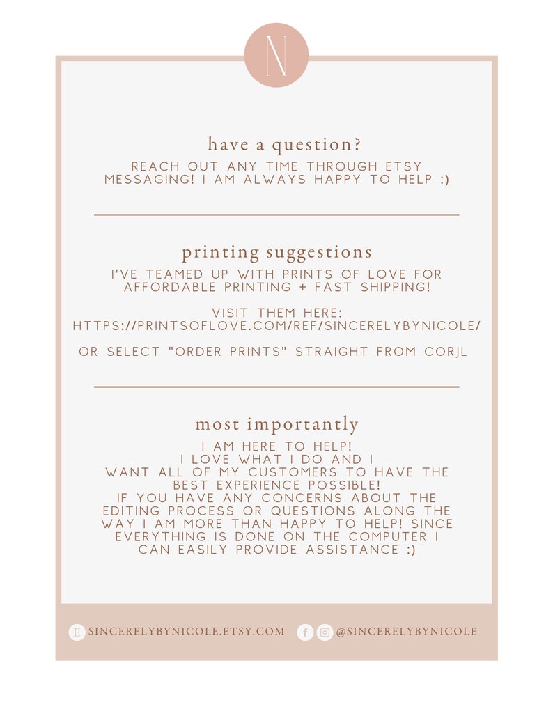 May include: A white background with brown text that reads "have a question? Reach out any time through Etsy messaging! I am always happy to help :)" and "printing suggestions I've teamed up with Prints of Love for affordable printing + fast shipping! Visit them here: https://printsoflove.com/ref/sincerelybynicole/ or select "order prints" straight from Corjl most importantly I am here to help! I love what I do and I want all of my customers to have the best experience possible! If you have any concerns about the editing process or questions along the way I am more than happy to help! Since everything is done on the computer I can easily provide assistance :)"  The text is followed by a brown circle with the letter "N" in white. Below the text is a brown circle with the text "sincerelybynicole.etsy.com" and a brown circle with the text "@sincerelybynicole".