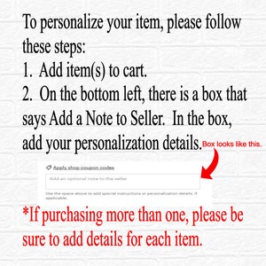 May include: A screenshot of a computer screen showing instructions on how to personalise an item. The text says "To personalise your item, please follow these steps: 1. Add item(s) to cart. 2. On the bottom left, there is a box that says Add a Note to Seller. In the box, add your personalisation details. Box looks like this."  The screenshot shows a box with the text "Add an optional note to the seller". The text below the box says "*If purchasing more than one, please be sure to add details for each item."