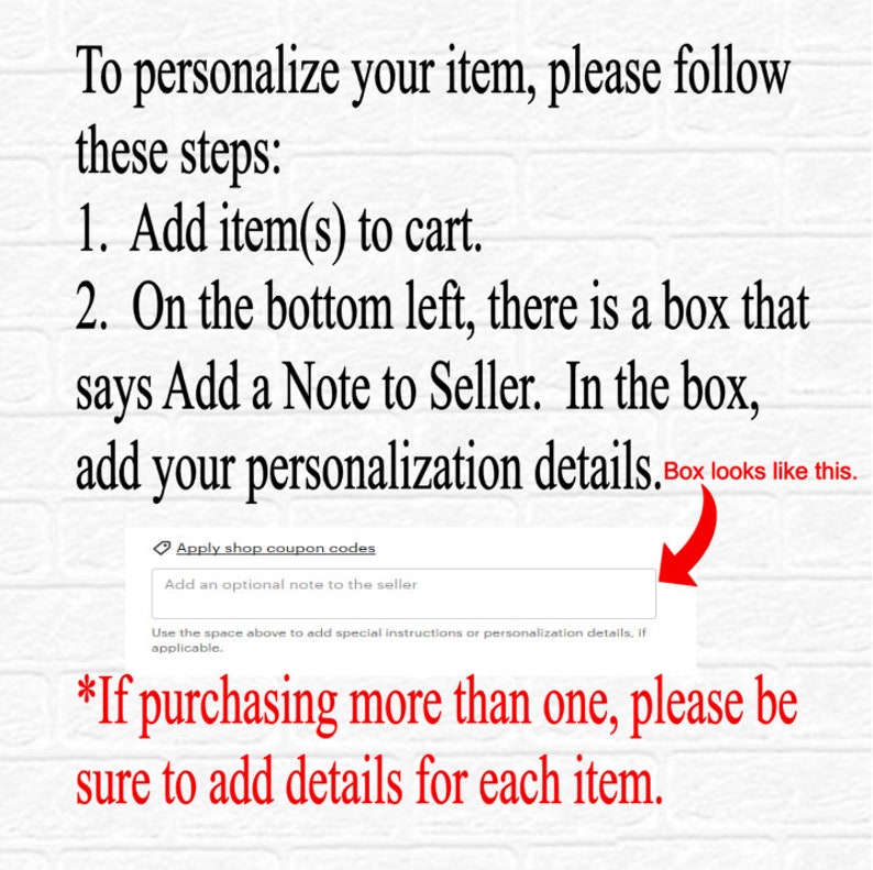 May include: A screenshot of a computer screen showing instructions on how to personalise an item. The text says "To personalise your item, please follow these steps: 1. Add item(s) to cart. 2. On the bottom left, there is a box that says Add a Note to Seller. In the box, add your personalisation details. Box looks like this."  The screenshot shows a box with the text "Add an optional note to the seller". The text below the box says "*If purchasing more than one, please be sure to add details for each item."