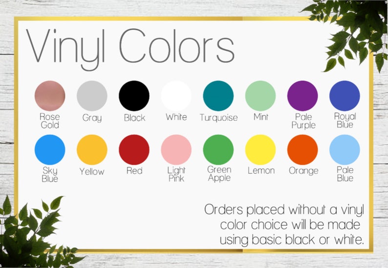 May include: A chart showing vinyl colors for a craft project. The colors include rose gold, gray, black, white, turquoise, mint, pale purple, royal blue, sky blue, yellow, red, light pink, green apple, lemon, orange, and pale blue. The text at the bottom says "Orders placed without a vinyl color choice will be made using basic black or white."