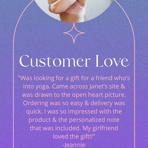 May include: A customer review with a quote about a yoga-themed gift. The quote reads, "Was looking for a gift for a friend who's into yoga. Came across Janet's site & was drawn to the open heart picture. Ordering was so easy & delivery was quick. I was so impressed with the product & the personalized note that was included. My girlfriend loved the gift!!" -Jeannie