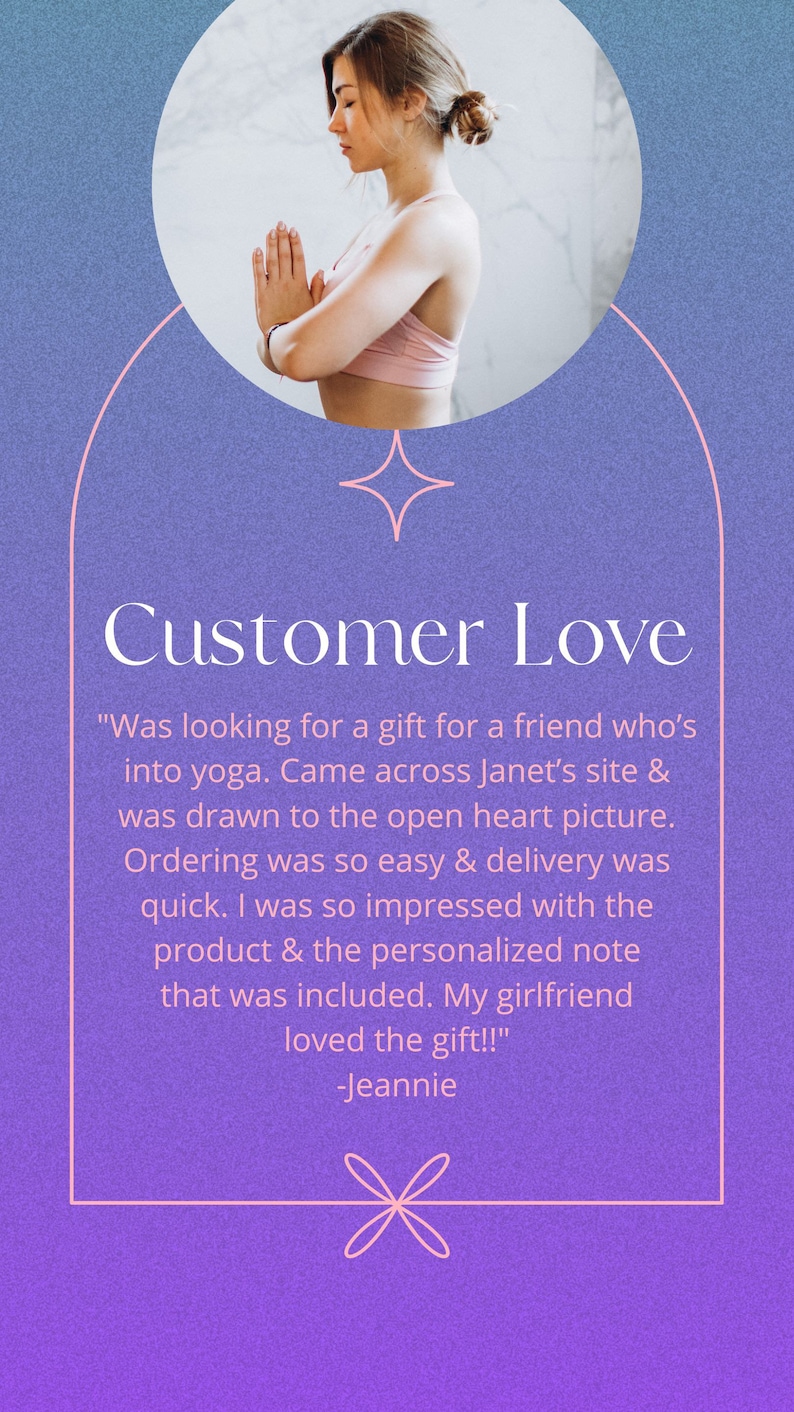 May include: A customer review with a quote about a yoga-themed gift. The quote reads, "Was looking for a gift for a friend who's into yoga. Came across Janet's site & was drawn to the open heart picture. Ordering was so easy & delivery was quick. I was so impressed with the product & the personalized note that was included. My girlfriend loved the gift!!" -Jeannie