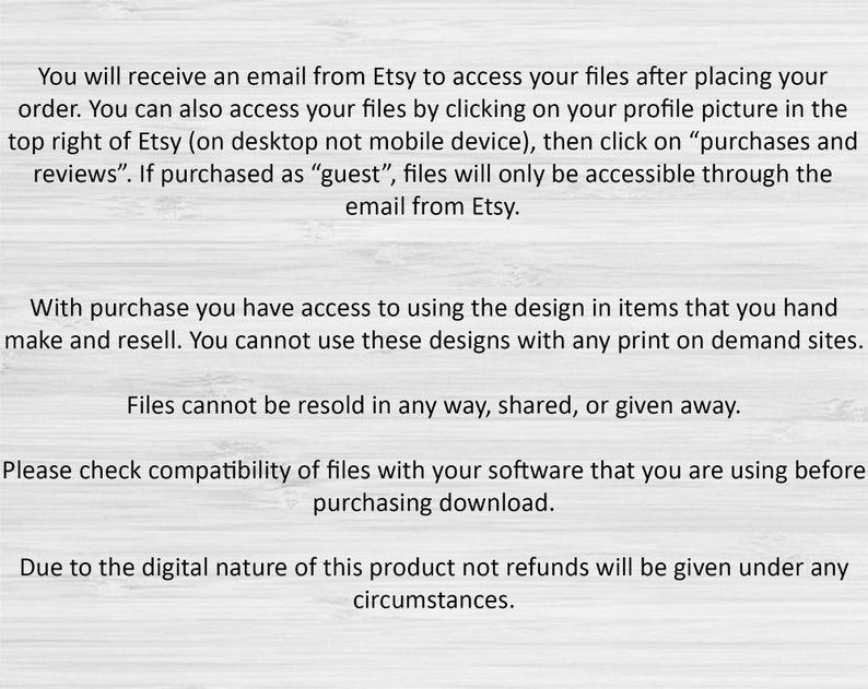 May include: Text on a white background with a wood grain texture. The text explains how to access digital files purchased on Etsy and the terms of use for the files. The text states that files cannot be resold, shared, or given away. It also states that refunds are not available due to the digital nature of the product.
