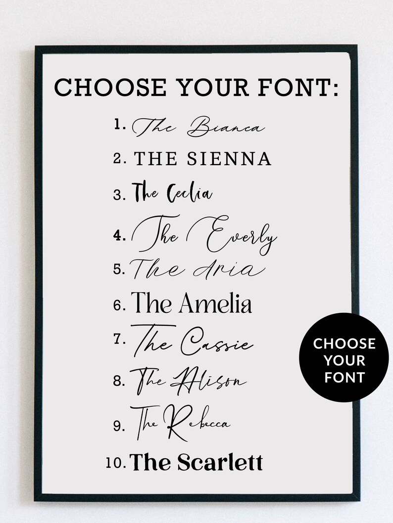 May include: A white framed poster with black text that reads "CHOOSE YOUR FONT:" followed by a list of 10 font names with numbers 1 through 10. The font names are "The Bianca", "THE SIENNA", "The Ceclia", "The Everly", "The Aria", "The Amelia", "The Cassie", "The Alison", "The Rebecca", and "The Scarlett". A black circle with white text that reads "CHOOSE YOUR FONT" is in the bottom right corner of the poster.