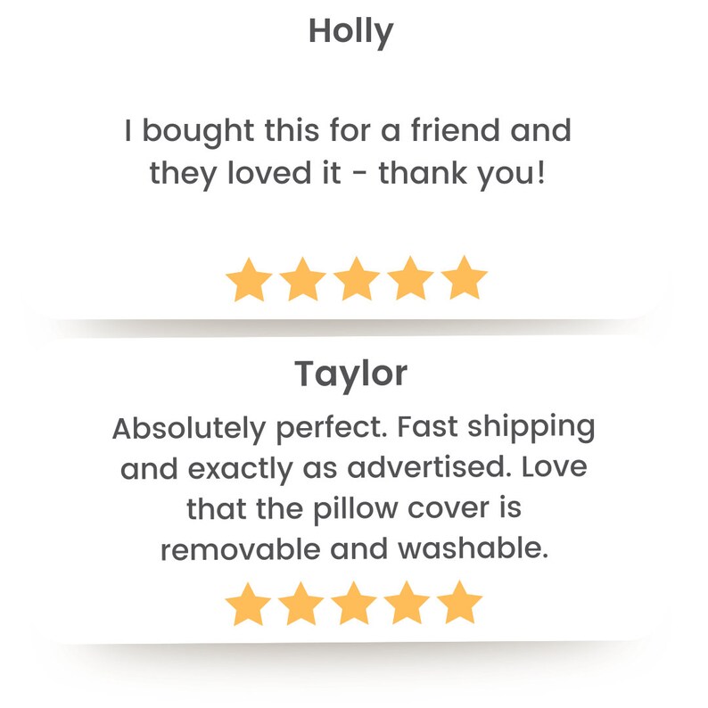May include: Two customer reviews for a product. The first review by Holly is five stars and says "I bought this for a friend and they loved it - thank you!" The second review by Taylor is also five stars and says "Absolutely perfect. Fast shipping and exactly as advertised. Love that the pillow cover is removable and washable."