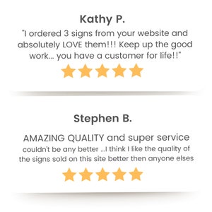 May include: Two customer reviews with five-star ratings. The first review says "I ordered 3 signs from your website and absolutely LOVE them!!! Keep up the good work... you have a customer for life!!" The second review says "AMAZING QUALITY and super service couldn't be any better...I think I like the quality of the signs sold on this site better then anyone elses"