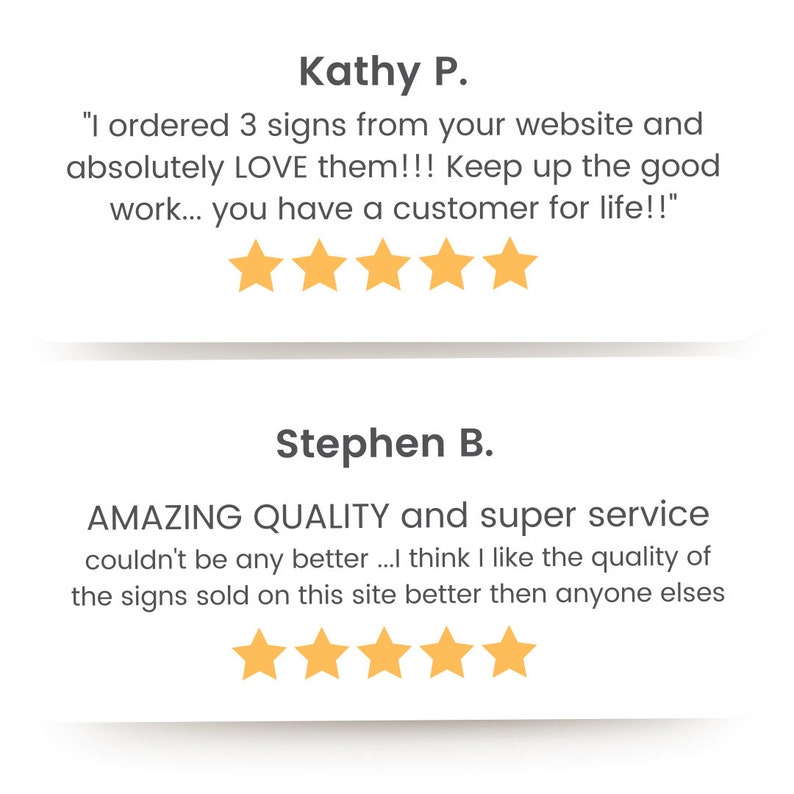 May include: Two customer reviews with five-star ratings. The first review says "I ordered 3 signs from your website and absolutely LOVE them!!! Keep up the good work... you have a customer for life!!" The second review says "AMAZING QUALITY and super service couldn't be any better...I think I like the quality of the signs sold on this site better then anyone elses"