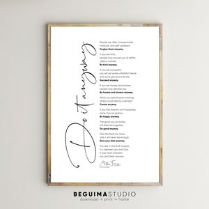 May include: Black and white printable wall art featuring a quote by Mother Teresa. The quote reads: "People are often unreasonable, irrational, and self-centered. Forgive them anyway. If you are kind, people may accuse you of selfish, ulterior motives. Be kind anyway. If you are successful, you will win some unfaithful friends and some genuine enemies. Succeed anyway. If you are honest and sincere, people may deceive you. Be honest and sincere anyway. What you spend years creating, others could destroy overnight. Create anyway. If you find serenity and happiness, some may be jealous. Be happy anyway. The good you do today, will often be forgotten. Do good anyway. Give the best you have, and it will never be enough. Give your best anyway. You see, in the final analysis it is between you and God. It was never between you and them anyway."