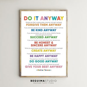 May include: A colorful printable poster with the text "Do It Anyway" and a quote by Mother Teresa: "People are often unreasonable, irrational, and self-centered. Forgive them anyway. If you are kind, people may accuse you of selfish, ulterior motives. Be kind anyway. If you are successful, you will win some unfaithful friends and some genuine enemies. Succeed anyway. If you are honest and sincere people may deceive you. Be honest & sincere anyway. What you spend years creating, others could destroy overnight. Create anyway. If you find serenity and happiness, some may be jealous. Be happy anyway. The good you do today, will often be forgotten. Do good anyway. Give the best you have, and it will never be enough. Give your best anyway. -Mother Teresa- "