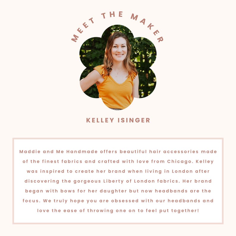 May include: Meet the Maker: Kelley Isinger, the creator of Maddie and Me Handmade, a brand that offers beautiful hair accessories made with the finest fabrics. Kelley was inspired to create her brand while living in London after discovering Liberty of London fabrics. Her brand began with bows for her daughter, but now headbands are the focus.