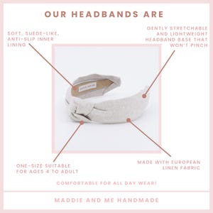 May include: A light gray knotted headband made with European linen fabric. The headband is one size and suitable for ages 4 to adult. It is gently stretchable and lightweight, with an anti-slip inner lining. The headband is comfortable for all-day wear and is handmade by Maddie and Me.
