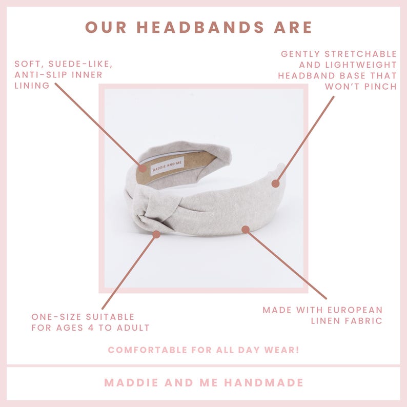 May include: A light gray knotted headband made with European linen fabric. The headband is one size and suitable for ages 4 to adult. It is gently stretchable and lightweight, with an anti-slip inner lining. The headband is comfortable for all-day wear and is handmade by Maddie and Me.