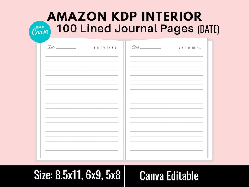May include: A black and white image of two blank lined journal pages with the text "Date" and "SMTWTFS" at the top of each page. The text "AMAZON KDP INTERIOR 100 Lined Journal Pages (DATE)" is at the top of the image. The text "Size: 8.5x11, 6x9, 5x8 Canva Editable" is at the bottom of the image.