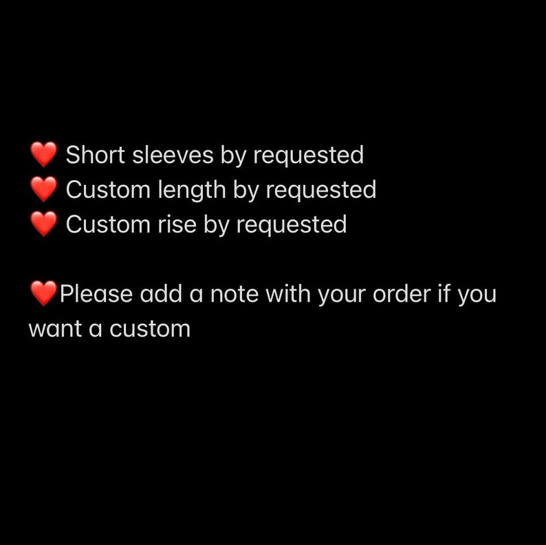 May include: Text on a black background with red hearts. The text reads: "Short sleeves by requested, Custom length by requested, Custom rise by requested. Please add a note with your order if you want a custom."