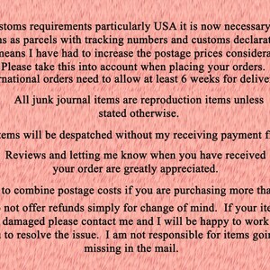 May include: Text on a pink background with information about shipping, payment, and returns. The text reads: Due to customs requirements particularly USA it is now necessary to send all items as parcels with tracking numbers and customs declarations. This means I have had to increase the postage prices considerably. Please take this into account when placing your orders. International orders need to allow at least 6 weeks for delivery. All junk journal items are reproduction items unless stated otherwise. No items will be despatched without my receiving payment first. Reviews and letting me know when you have received your order are greatly appreciated. I am happy to combine postage costs if you are purchasing more than one item. I do not offer refunds simply for change of mind. If your item arrives damaged please contact me and I will be happy to work with you to resolve the issue. I am not responsible for items going missing in the mail.
