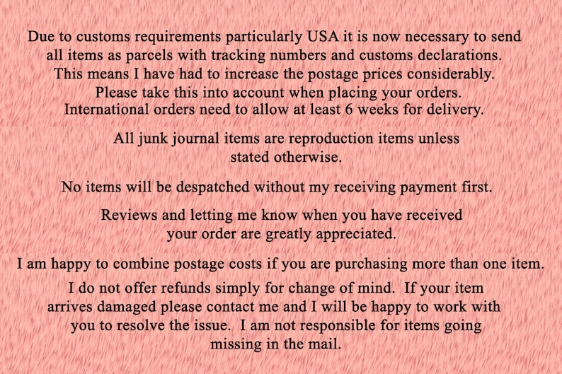 May include: Text on a pink background with information about shipping, payment, and returns. The text reads: Due to customs requirements particularly USA it is now necessary to send all items as parcels with tracking numbers and customs declarations. This means I have had to increase the postage prices considerably. Please take this into account when placing your orders. International orders need to allow at least 6 weeks for delivery. All junk journal items are reproduction items unless stated otherwise. No items will be despatched without my receiving payment first. Reviews and letting me know when you have received your order are greatly appreciated. I am happy to combine postage costs if you are purchasing more than one item. I do not offer refunds simply for change of mind. If your item arrives damaged please contact me and I will be happy to work with you to resolve the issue. I am not responsible for items going missing in the mail.