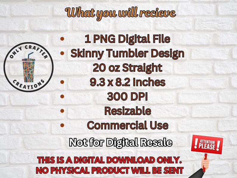 May include: Image of a digital download graphic. The text reads "What you will receive: 1 PNG Digital File, Skinny Tumbler Design, 20 oz Straight, 9.3 x 8.2 Inches, 300 DPI, Resizable, Commercial Use, Not for Digital Resale." A sign says "Attention Please!"